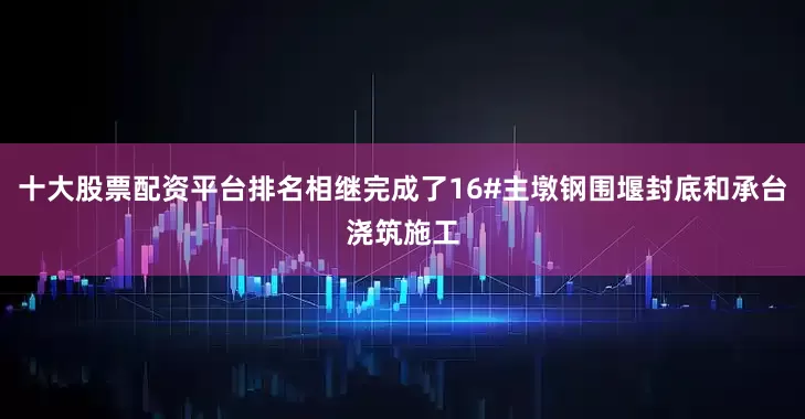 十大股票配资平台排名相继完成了16#主墩钢围堰封底和承台浇筑施工