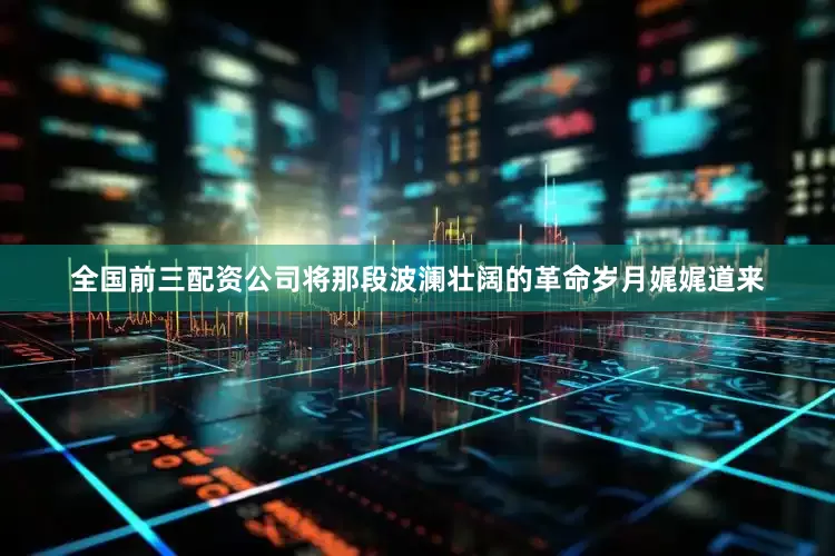 全国前三配资公司将那段波澜壮阔的革命岁月娓娓道来