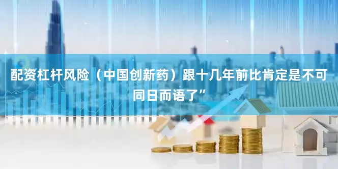 配资杠杆风险（中国创新药）跟十几年前比肯定是不可同日而语了”