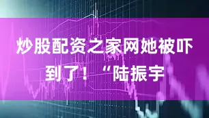 炒股配资之家网她被吓到了！“陆振宇
