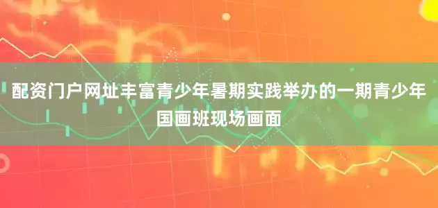 配资门户网址丰富青少年暑期实践举办的一期青少年国画班现场画面