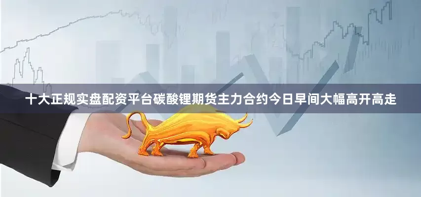 十大正规实盘配资平台碳酸锂期货主力合约今日早间大幅高开高走