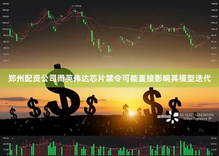 郑州配资公司而英伟达芯片禁令可能直接影响其模型迭代