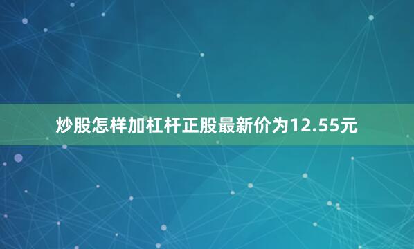 炒股怎样加杠杆正股最新价为12.55元