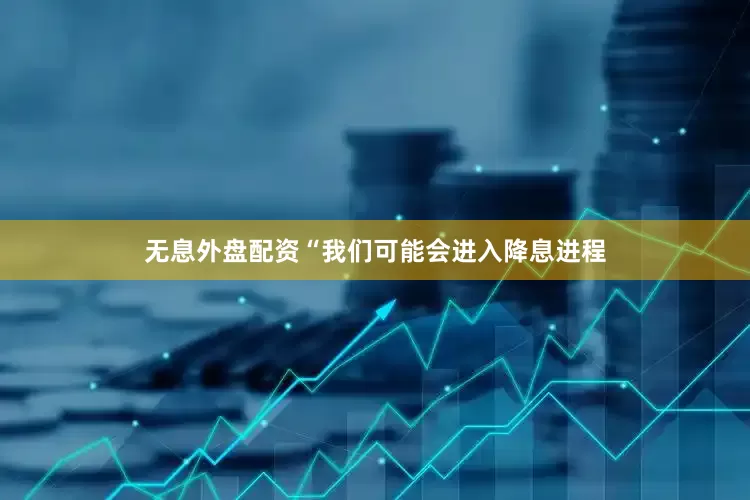 无息外盘配资　　“我们可能会进入降息进程