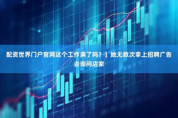 配资世界门户官网这个工作满了吗？］她无数次拿上招聘广告去询问店家