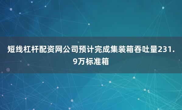 短线杠杆配资网公司预计完成集装箱吞吐量231.9万标准箱