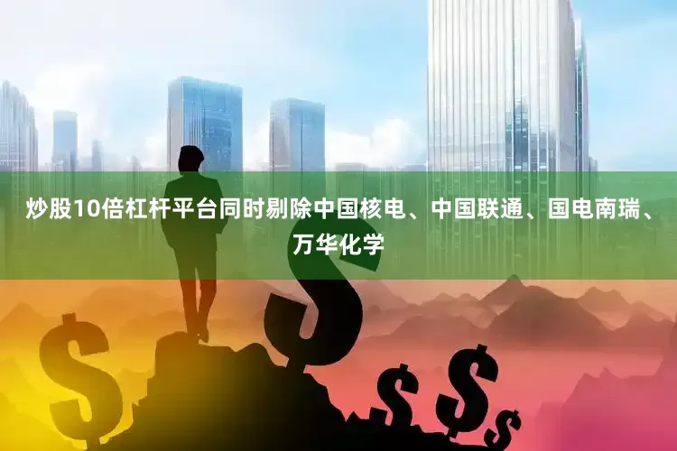 炒股10倍杠杆平台同时剔除中国核电、中国联通、国电南瑞、万华化学