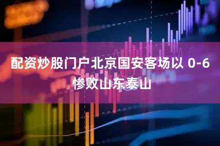 配资炒股门户北京国安客场以 0-6 惨败山东泰山