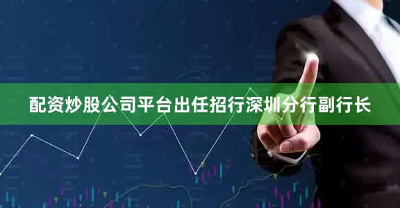 配资炒股公司平台出任招行深圳分行副行长