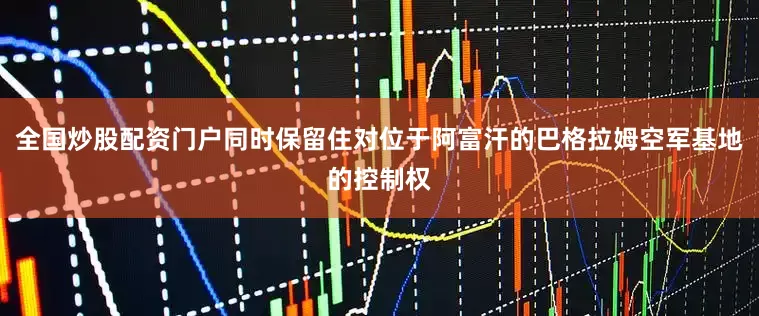 全国炒股配资门户同时保留住对位于阿富汗的巴格拉姆空军基地的控制权