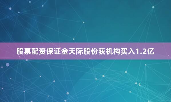 股票配资保证金天际股份获机构买入1.2亿