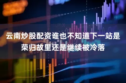云南炒股配资谁也不知道下一站是荣归故里还是继续被冷落